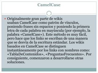 CamelCase
 Originalmente gran parte de wikis

usaban CamelCase como patrón de vínculos,
poniendo frases sin espacios y poniendo la primera
letra de cada palabra en mayúscula (por ejemplo, la
palabra «CamelCase»). Este método es muy fácil,
pero hace que los links se escriban de una manera
que se desvía de la escritura estándar. Los wikis
basados en CamelCase se distinguen
instantáneamente por los links con nombres como:
«TablaDeContenidos», «PreguntasFrecuentes». Por
consiguiente, comenzaron a desarrollarse otras
soluciones.

 