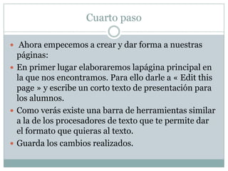 Cuarto paso
 Ahora empecemos a crear y dar forma a nuestras

páginas:
 En primer lugar elaboraremos lapágina principal en
la que nos encontramos. Para ello darle a « Edit this
page » y escribe un corto texto de presentación para
los alumnos.
 Como verás existe una barra de herramientas similar
a la de los procesadores de texto que te permite dar
el formato que quieras al texto.
 Guarda los cambios realizados.

 