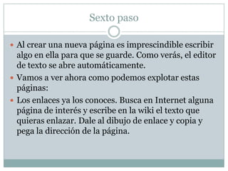 Sexto paso
 Al crear una nueva página es imprescindible escribir

algo en ella para que se guarde. Como verás, el editor
de texto se abre automáticamente.
 Vamos a ver ahora como podemos explotar estas
páginas:
 Los enlaces ya los conoces. Busca en Internet alguna
página de interés y escribe en la wiki el texto que
quieras enlazar. Dale al dibujo de enlace y copia y
pega la dirección de la página.

 