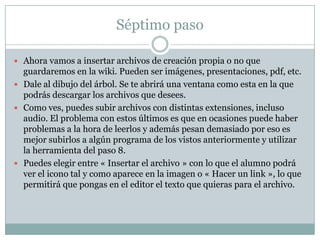 Séptimo paso
 Ahora vamos a insertar archivos de creación propia o no que

guardaremos en la wiki. Pueden ser imágenes, presentaciones, pdf, etc.
 Dale al dibujo del árbol. Se te abrirá una ventana como esta en la que
podrás descargar los archivos que desees.
 Como ves, puedes subir archivos con distintas extensiones, incluso
audio. El problema con estos últimos es que en ocasiones puede haber
problemas a la hora de leerlos y además pesan demasiado por eso es
mejor subirlos a algún programa de los vistos anteriormente y utilizar
la herramienta del paso 8.
 Puedes elegir entre « Insertar el archivo » con lo que el alumno podrá
ver el icono tal y como aparece en la imagen o « Hacer un link », lo que
permitirá que pongas en el editor el texto que quieras para el archivo.

 
