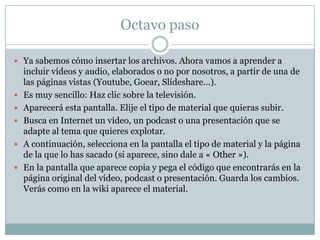 Octavo paso
 Ya sabemos cómo insertar los archivos. Ahora vamos a aprender a







incluir vídeos y audio, elaborados o no por nosotros, a partir de una de
las páginas vistas (Youtube, Goear, Slideshare...).
Es muy sencillo: Haz clic sobre la televisión.
Aparecerá esta pantalla. Elije el tipo de material que quieras subir.
Busca en Internet un vídeo, un podcast o una presentación que se
adapte al tema que quieres explotar.
A continuación, selecciona en la pantalla el tipo de material y la página
de la que lo has sacado (si aparece, sino dale a « Other »).
En la pantalla que aparece copia y pega el código que encontrarás en la
página original del vídeo, podcast o presentación. Guarda los cambios.
Verás como en la wiki aparece el material.

 