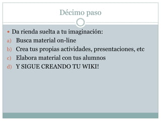 Décimo paso
 Da rienda suelta a tu imaginación:
a) Busca material on-line
b) Crea tus propias actividades, presentaciones, etc
c) Elabora material con tus alumnos
d) Y SIGUE CREANDO TU WIKI!

 