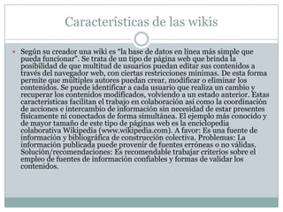 Características de las wikis
 Según su creador una wiki es “la base de datos en línea más simple que

pueda funcionar". Se trata de un tipo de página web que brinda la
posibilidad de que multitud de usuarios puedan editar sus contenidos a
través del navegador web, con ciertas restricciones mínimas. De esta forma
permite que múltiples autores puedan crear, modificar o eliminar los
contenidos. Se puede identificar a cada usuario que realiza un cambio y
recuperar los contenidos modificados, volviendo a un estado anterior. Estas
características facilitan el trabajo en colaboración así como la coordinación
de acciones e intercambio de información sin necesidad de estar presentes
físicamente ni conectados de forma simultánea. El ejemplo más conocido y
de mayor tamaño de este tipo de páginas web es la enciclopedia
colaborativa Wikipedia (www.wikipedia.com). A favor: Es una fuente de
información y bibliográfica de construcción colectiva. Problemas: La
información publicada puede provenir de fuentes erróneas o no válidas.
Solución/recomendaciones: Es recomendable trabajar criterios sobre el
empleo de fuentes de información confiables y formas de validar los
contenidos.

 