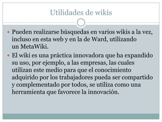 Utilidades de wikis
 Pueden realizarse búsquedas en varios wikis a la vez,

incluso en esta web y en la de Ward, utilizando
un MetaWiki.
 El wiki es una práctica innovadora que ha expandido
su uso, por ejemplo, a las empresas, las cuales
utilizan este medio para que el conocimiento
adquirido por los trabajadores pueda ser compartido
y complementado por todos, se utiliza como una
herramienta que favorece la innovación.

 