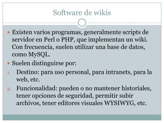 Software de wikis
 Existen varios programas, generalmente scripts de

servidor en Perl o PHP, que implementan un wiki.
Con frecuencia, suelen utilizar una base de datos,
como MySQL.
 Suelen distinguirse por:
1. Destino: para uso personal, para intranets, para la
web, etc.
2. Funcionalidad: pueden o no mantener historiales,
tener opciones de seguridad, permitir subir
archivos, tener editores visuales WYSIWYG, etc.

 