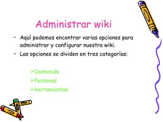 Administrar wiki Aquí podemos encontrar varias opciones para administrar y configurar nuestra wiki. Las opciones se dividen en tres categorías:  Contenido Personas herramientas 