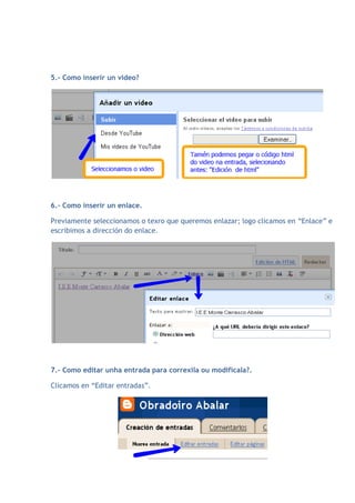 5.- Como inserir un video?




6.- Como inserir un enlace.

Previamente seleccionamos o texro que queremos enlazar; logo clicamos en “Enlace” e
escribimos a dirección do enlace.




7.- Como editar unha entrada para correxila ou modificala?.

Clicamos en “Editar entradas”.
 