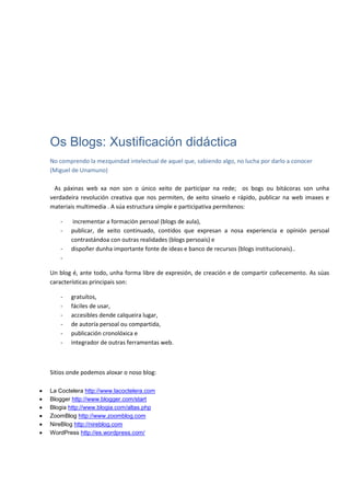 Os Blogs: Xustificación didáctica
No comprendo la mezquindad intelectual de aquel que, sabiendo algo, no lucha por darlo a conocer
(Miguel de Unamuno)

 As páxinas web xa non son o único xeito de participar na rede; os bogs ou bitácoras son unha
verdadeira revolución creativa que nos permiten, de xeito sinxelo e rápido, publicar na web imaxes e
materiais multimedia . A súa estructura simple e participativa permítenos:

   -    incrementar a formación persoal (blogs de aula),
   -   publicar, de xeito continuado, contidos que expresan a nosa experiencia e opínión persoal
       contrastándoa con outras realidades (blogs persoais) e
   -   dispoñer dunha importante fonte de ideas e banco de recursos (blogs institucionais)..
   -

Un blog é, ante todo, unha forma libre de expresión, de creación e de compartir coñecemento. As súas
características principais son:

   -   gratuítos,
   -   fáciles de usar,
   -   accesibles dende calqueira lugar,
   -   de autoría persoal ou compartida,
   -   publicación cronolóxica e
   -   integrador de outras ferramentas web.



Sitios onde podemos aloxar o noso blog:

La Coctelera http://www.lacoctelera.com
Blogger http://www.blogger.com/start
Blogia http://www.blogia.com/altas.php
ZoomBlog http://www.zoomblog.com
NireBlog http://nireblog.com
WordPress http://es.wordpress.com/
 