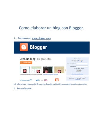 Como elaborar un blog con Blogger.

1..- Entramos en www.blogger.com




Introducimos a nosa conta de correo (Google ou Gmail) ou podemos crear unha nova.

2.- Rexistrámonos
 