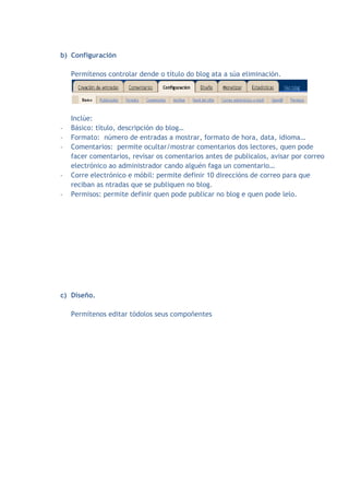 b) Configuración

    Permítenos controlar dende o título do blog ata a súa eliminación.




    Inclúe:
-   Básico: título, descripción do blog…
-   Formato: número de entradas a mostrar, formato de hora, data, idioma…
-   Comentarios: permite ocultar/mostrar comentarios dos lectores, quen pode
    facer comentarios, revisar os comentarios antes de publicalos, avisar por correo
    electrónico ao administrador cando alguén faga un comentario…
-   Corre electrónico e móbil: permite definir 10 direccións de correo para que
    reciban as ntradas que se publiquen no blog.
-   Permisos: permite definir quen pode publicar no blog e quen pode lelo.




c) Diseño.

    Permítenos editar tódolos seus compoñentes
 