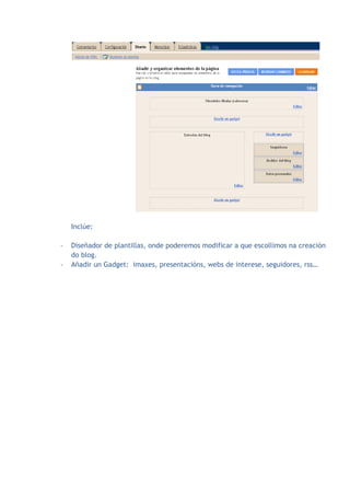 Inclúe:

-   Diseñador de plantillas, onde poderemos modificar a que escollimos na creación
    do blog.
-   Añadir un Gadget: imaxes, presentacións, webs de interese, seguidores, rss…
 