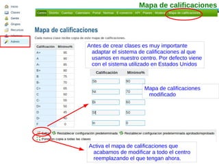 Mapa de calificaciones Mapa de calificaciones modificado Activa el mapa de calificaciones que acabamos de modificar a todo el centro reemplazando el que tengan ahora. Antes de crear clases es muy importante adaptar el sistema de calificaciones al que usamos en nuestro centro. Por defecto viene con el sistema utilizado en Estados Unidos 
