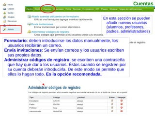 Formulario : deben introducirse los datos manualmente, los usuarios recibirán un correo. Envía invitaciones : Se envían correos y los usuarios escriben sus propios datos. Administrar códigos de registro : se escriben una contraseña que hay que dar a los usuarios. Éstos cuando se registren por su cuenta deberán introducirla. De este modo se permite que ellos lo hagan todo.  Es la opción recomendada. En esta sección se pueden añadir nuevos usuarios (alumnos, profesores, padres, administradores) Cuentas 