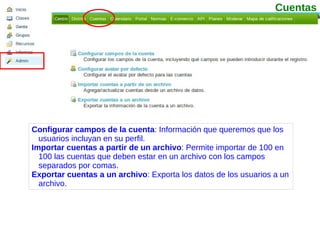 Configurar campos de la cuenta : Información que queremos que los usuarios incluyan en su perfil. Importar cuentas a partir de un archivo : Permite importar de 100 en 100 las cuentas que deben estar en un archivo con los campos separados por comas. Exportar cuentas a un archivo : Exporta los datos de los usuarios a un archivo. Cuentas 