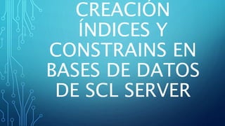 CREACIÓN
ÍNDICES Y
CONSTRAINS EN
BASES DE DATOS
DE SCL SERVER
 