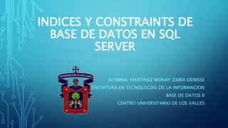 INDICES Y CONSTRAINTS DE
BASE DE DATOS EN SQL
SERVER
ALUMNA: MARTINEZ MONAY ZAIRA DENISSE
LICENCIATURA EN TECNOLOGÍAS DE LA INFORMACION
BASE DE DATOS II
CENTRO UNIVERSITARIO DE LOS VALLES
 