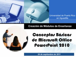 Conceptos Básicos de Microsoft Office PowerPoint 2010 24 de septiembre de 2011 Creación de Módulos de Enseñanza Universidad de Puerto Rico en Aguadilla 
