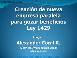 actualicese.com


        Creación de nueva
         empresa paralela
       para gozar beneficios
             Ley 1429
                             Abogado

           Alexander Coral R.
              Líder de Investigación Legal
                         actualicese.com

           Alexander Coral R. – Líder de Investigación Legal
 