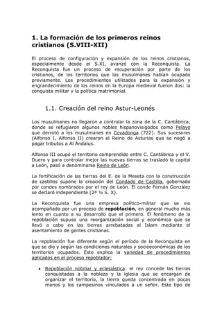 1. La formación de los primeros reinos
cristianos (S.VIII-XII)
El proceso de configuración y expansión de los reinos cristianos,
especialmente desde el S.XI, avanzó con la Reconquista. La
Reconquista fue un proceso de recuperación por parte de los
cristianos, de los territorios que los musulmanes habían ocupado
previamente. Los procedimientos utilizados para la expansión y
engrandecimiento de los reinos en la Europa medieval fueron dos: la
conquista militar y la política matrimonial.
1.1. Creación del reino Astur-Leonés
Los musulmanes no llegaron a controlar la zona de la C. Cantábrica,
donde se refugiaron algunos nobles hispanovisigodos como Pelayo
que derrotó a los musulmanes en Covadonga (722). Sus sucesores
(Alfonso I, Alfonso II) crearon el Reino de Asturias que se negó a
pagar tributos a Al Ándalus.
Alfonso III ocupó el territorio comprendido entre C. Cantábrica y el V.
Duero y para controlar mejor las nuevas tierras se trasladó la capital
a León, pasó a denominarse Reino de León.
La fortificación de las tierras del E. de la Meseta con la construcción
de castillos supone la creación del Condado de Castilla, gobernado
por condes nombrados por el rey de León. El conde Fernán González
se declaró independiente (2ª ½ S. X).
La Reconquista fue una empresa político-militar que se vio
acompañada por un proceso de repoblación, en general mucho más
lento en cuanto a su desarrollo que el primero. El fenómeno de la
repoblación supuso una reorganización social y económica que se
llevó a cabo en las tierras arrebatadas al Islam mediante el
asentamiento de gentes cristianas.
La repoblación fue diferente según el período de la Reconquista en
que se dio y según las condiciones naturales y socioeconómicas de los
territorios ocupados. Esto explica la variedad de procedimientos
aplicados en el proceso repoblador:
• Repoblación nobiliar y eclesiástica: el rey concede las tierras
conquistadas a la nobleza y la iglesia que se encargan de
organizar el territorio, la tierra queda concentrada en pocas
manos y los campesinos vinculados a un señor. Este tipo de
 