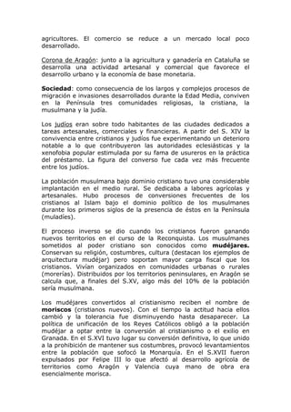 agricultores. El comercio se reduce a un mercado local poco
desarrollado.
Corona de Aragón: junto a la agricultura y ganadería en Cataluña se
desarrolla una actividad artesanal y comercial que favorece el
desarrollo urbano y la economía de base monetaria.
Sociedad: como consecuencia de los largos y complejos procesos de
migración e invasiones desarrollados durante la Edad Media, conviven
en la Península tres comunidades religiosas, la cristiana, la
musulmana y la judía.
Los judíos eran sobre todo habitantes de las ciudades dedicados a
tareas artesanales, comerciales y financieras. A partir del S. XIV la
convivencia entre cristianos y judíos fue experimentando un deterioro
notable a lo que contribuyeron las autoridades eclesiásticas y la
xenofobia popular estimulada por su fama de usureros en la práctica
del préstamo. La figura del converso fue cada vez más frecuente
entre los judíos.
La población musulmana bajo dominio cristiano tuvo una considerable
implantación en el medio rural. Se dedicaba a labores agrícolas y
artesanales. Hubo procesos de conversiones frecuentes de los
cristianos al Islam bajo el dominio político de los musulmanes
durante los primeros siglos de la presencia de éstos en la Península
(muladíes).
El proceso inverso se dio cuando los cristianos fueron ganando
nuevos territorios en el curso de la Reconquista. Los musulmanes
sometidos al poder cristiano son conocidos como mudéjares.
Conservan su religión, costumbres, cultura (destacan los ejemplos de
arquitectura mudéjar) pero soportan mayor carga fiscal que los
cristianos. Vivían organizados en comunidades urbanas o rurales
(morerías). Distribuidos por los territorios peninsulares, en Aragón se
calcula que, a finales del S.XV, algo más del 10% de la población
sería musulmana.
Los mudéjares convertidos al cristianismo reciben el nombre de
moriscos (cristianos nuevos). Con el tiempo la actitud hacia ellos
cambió y la tolerancia fue disminuyendo hasta desaparecer. La
política de unificación de los Reyes Católicos obligó a la población
mudéjar a optar entre la conversión al cristianismo o el exilio en
Granada. En el S.XVI tuvo lugar su conversión definitiva, lo que unido
a la prohibición de mantener sus costumbres, provocó levantamientos
entre la población que sofocó la Monarquía. En el S.XVII fueron
expulsados por Felipe III lo que afectó al desarrollo agrícola de
territorios como Aragón y Valencia cuya mano de obra era
esencialmente morisca.
 