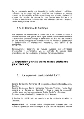 De su presencia queda una importante huella cultural y artística,
reflejada en las obras del arte mudéjar que fusionan los rasgos
propios de la tradición artística musulmana con el arte cristiano. El
empleo del ladrillo, la decoración con formas geométricas o la
cerámica policromada, caracterizan sus edificios (Seo de Zaragoza,
torres mudéjares de Teruel…).
1.5. El Camino de Santiago
Sus orígenes se encuentran a finales del S.VIII cuando Alfonso II
manda construir una iglesia en el lugar donde supuestamente estaba
la tumba del apóstol Santiago. A partir del S.XI esta ruta se convirtió
en una de las principales de la cristiandad, los monarcas potenciaron
la construcción de monasterios, hospitales, para atraer a los
peregrinos.
Consecuencias: desarrollo de nuevas ciudades con actividades
artesanales y comerciales, vía de entrada de nuevas ideas
procedentes de Europa (estilos artísticos, Románico, Gótico).
2. Expansión y crisis de los reinos cristianos
(S.XIII-S.XV)
2.1. La expansión territorial del S.XIII
Corona de Castilla: Fernando III conquista Andalucía (Córdoba, Jaén,
Sevilla).
Corona de Aragón: Jaime I conquista Mallorca, Valencia, Murcia (que
pasará a la Corona de Castilla) y lleva a cabo la expansión
mediterránea con las conquistas de Sicilia, Cerdeña y Nápoles.
Portugal avanza hacia el S. conquistando el Algarve.
A finales del S.XIII sólo se mantiene en la península el reino de
Granada.
Repoblación: las nuevas zonas conquistadas cuentan con una
numerosa población musulmana por lo que se hace necesario recurrir
 