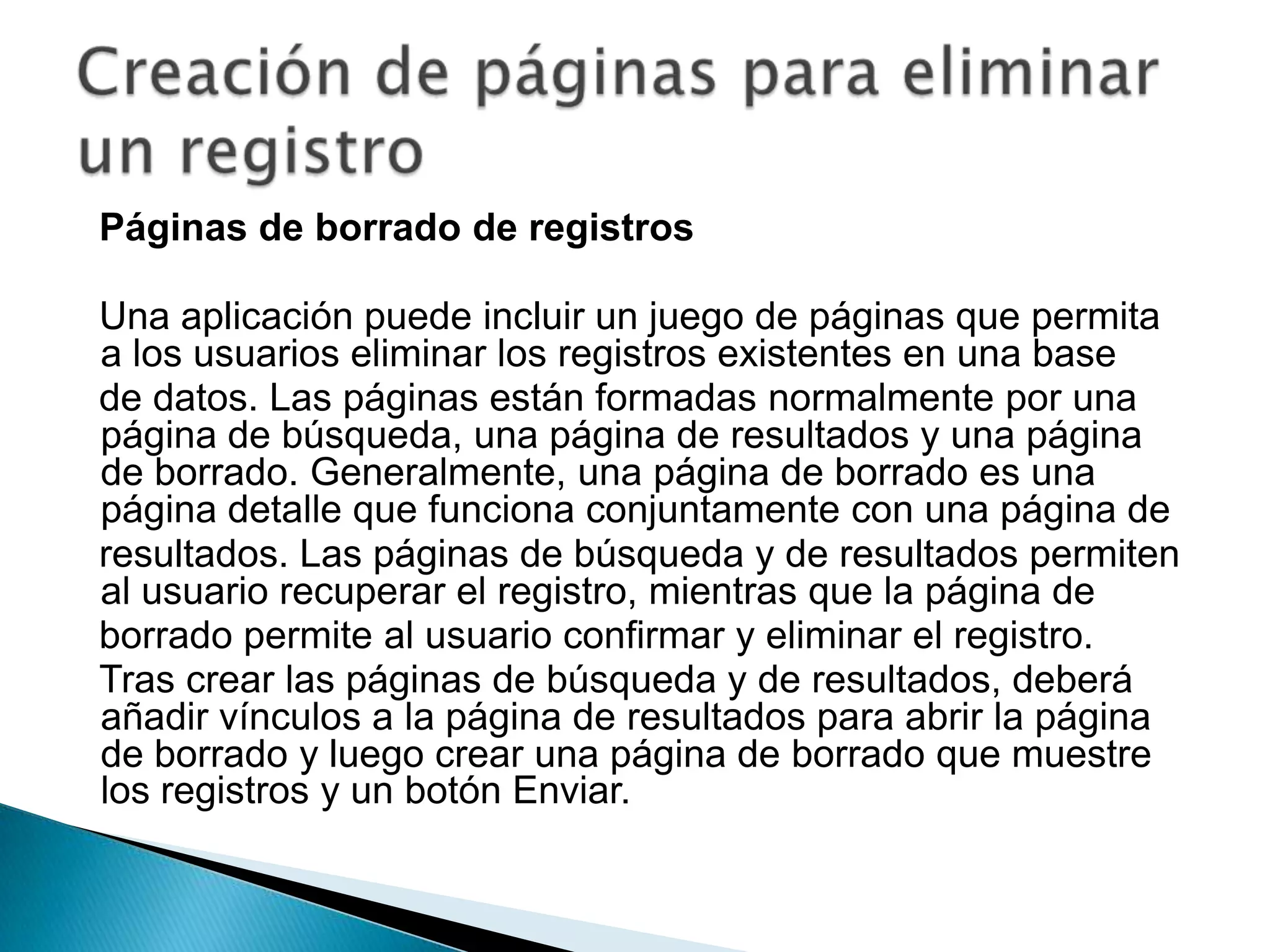 Páginas de borrado de registrosUna aplicación puede incluir un juego de páginas que permita a los usuarios eliminar los registros existentes en una basede datos. Las páginas están formadas normalmente por una página de búsqueda, una página de resultados y una página de borrado. Generalmente, una página de borrado es una página detalle que funciona conjuntamente con una página deresultados. Las páginas de búsqueda y de resultados permiten al usuario recuperar el registro, mientras que la página deborrado permite al usuario confirmar y eliminar el registro.Tras crear las páginas de búsqueda y de resultados, deberá añadir vínculos a la página de resultados para abrir la página de borrado y luego crear una página de borrado que muestre los registros y un botón Enviar.Creación de páginas para eliminar un registro