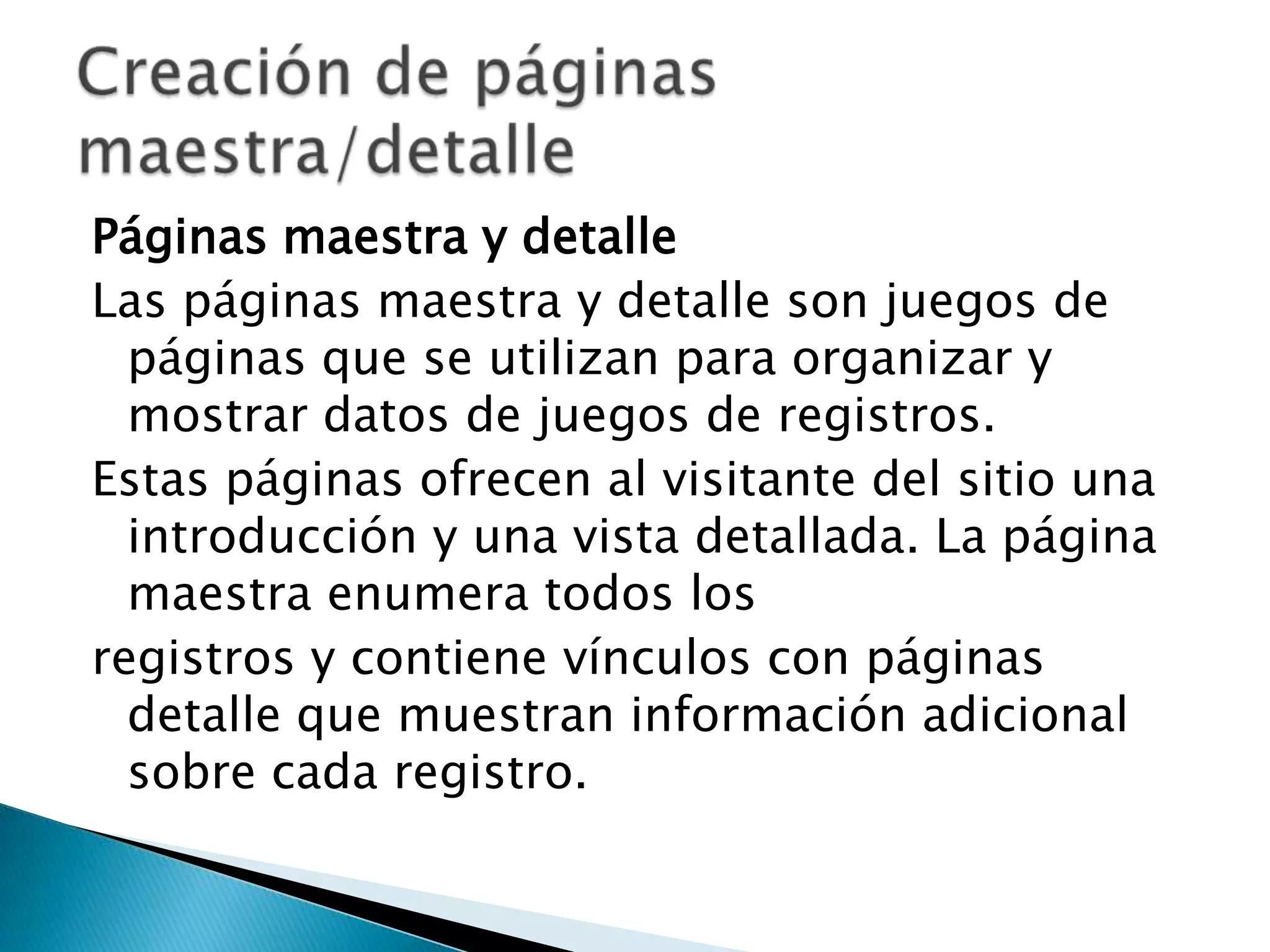 Páginas maestra y detalleLas páginas maestra y detalle son juegos de páginas que se utilizan para organizar y mostrar datos de juegos de registros.Estas páginas ofrecen al visitante del sitio una introducción y una vista detallada. La página maestra enumera todos losregistros y contiene vínculos con páginas detalle que muestran información adicional sobre cada registro.Creación de páginas maestra/detalle