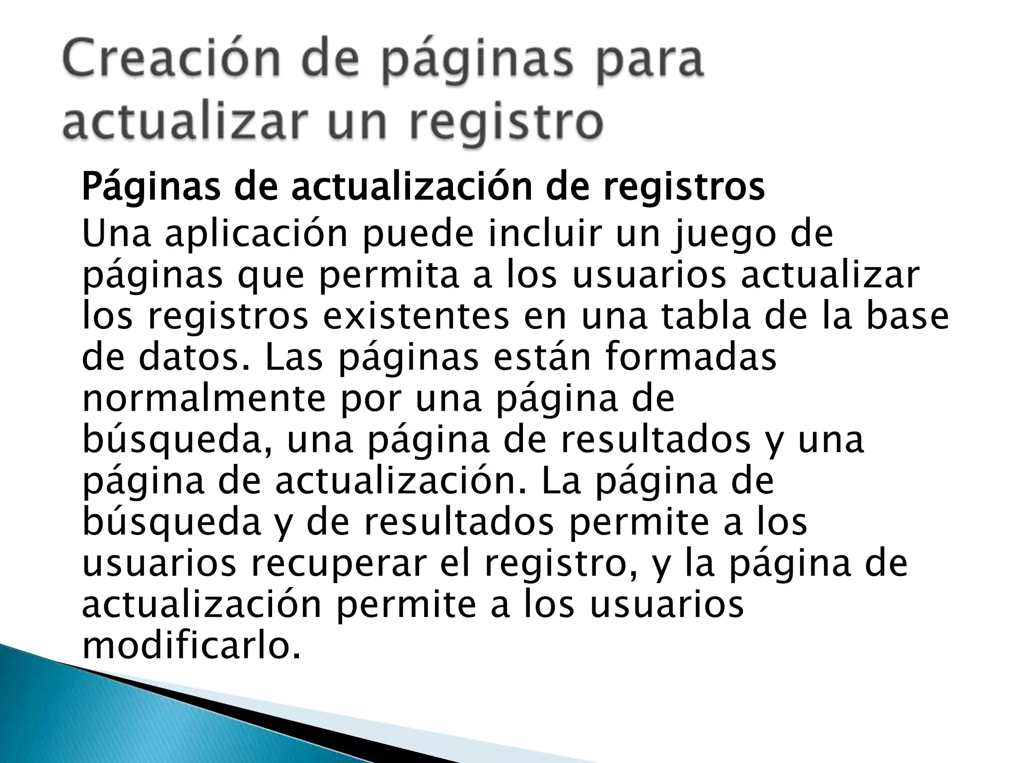 Páginas de actualización de registrosUna aplicación puede incluir un juego de páginas que permita a los usuarios actualizar los registros existentes en una tabla de la base de datos. Las páginas están formadas normalmente por una página de búsqueda, una página de resultados y una página de actualización. La página de búsqueda y de resultados permite a los usuarios recuperar el registro, y la página de actualización permite a los usuarios modificarlo.Creación de páginas para actualizar un registro