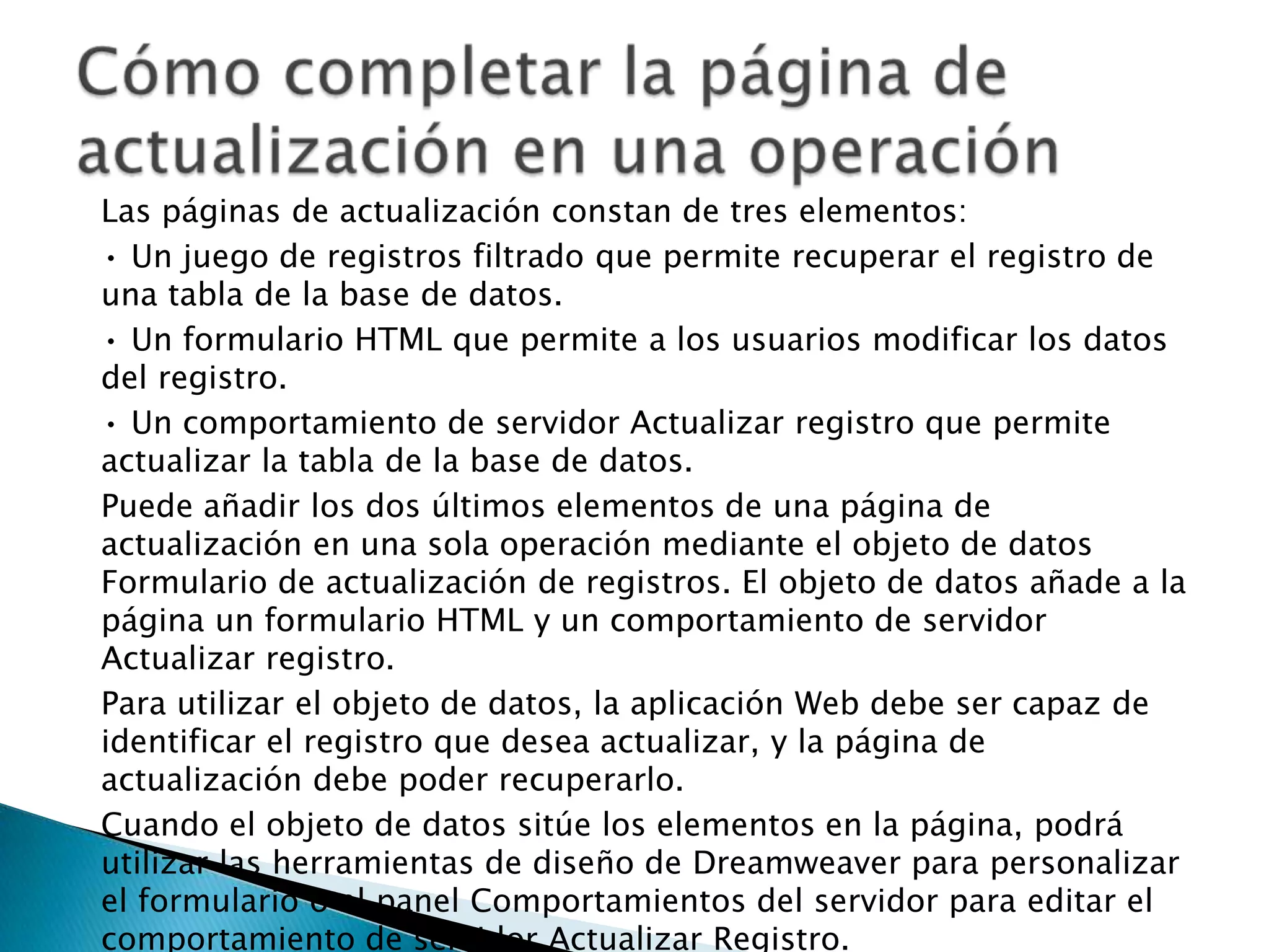 Las páginas de actualización constan de tres elementos:• Un juego de registros filtrado que permite recuperar el registro de una tabla de la base de datos.• Un formulario HTML que permite a los usuarios modificar los datos del registro.• Un comportamiento de servidor Actualizar registro que permite actualizar la tabla de la base de datos.Puede añadir los dos últimos elementos de una página de actualización en una sola operación mediante el objeto de datos Formulario de actualización de registros. El objeto de datos añade a la página un formulario HTML y un comportamiento de servidor Actualizar registro.Para utilizar el objeto de datos, la aplicación Web debe ser capaz de identificar el registro que desea actualizar, y la página de actualización debe poder recuperarlo.Cuando el objeto de datos sitúe los elementos en la página, podrá utilizar las herramientas de diseño de Dreamweaver para personalizar el formulario o el panel Comportamientos del servidor para editar el comportamiento de servidor Actualizar Registro.Cómo completar la página de actualización en una operación