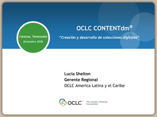 OCLC CONTENTdm®
Caracas, Venezuela   “Creación y desarrollo de colecciones digitales”
  Diciembre 2008




                        Lucia Shelton
                        Gerente Regional
                        OCLC America Latina y el Caribe
 