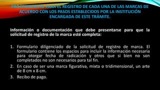 PROCEDIMIENTO PARA EL REGISTRO DE CADA UNA DE LAS MARCAS DE
ACUERDO CON LOS PASOS ESTABLECIDOS POR LA INSTITUCIÓN
ENCARGADA DE ESTE TRÁMITE.
Información o documentación que debe presentarse para que la
solicitud de registro de la marca esté completa:
1. Formulario diligenciado de la solicitud de registro de marca. El
formulario contiene los espacios para incluir la información necesaria
para otorgar fecha de radicación y otros que si bien no son
completados no son necesarios para tal fin.
2. En caso de ser una marca figurativa, mixta o tridimensional, un arte
de 8 cm x 8 cm.
3. Recibo de pago.
 