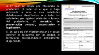 4. En caso de actuar por intermedio de
apoderado, el poder en el que se haga
referencia a una o más solicitudes
debidamente identificadas, o a todas las
solicitudes y/o registros existentes o futuros
del poderdante, sin necesidad de
presentación personal, autenticación o
legalización.
5. En caso de ser microempresario y desee
obtener el descuento por tal calidad, el
formulario correspondiente debidamente
diligenciado.
 