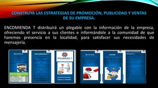 CONSTRUYA LAS ESTRATEGIAS DE PROMOCIÓN, PUBLICIDAD Y VENTAS
DE SU EMPRESA.
ENCOMIENDA T distribuirá un plegable con la información de la empresa,
ofreciendo el servicio a sus clientes e informándole a la comunidad de que
haremos presencia en la localidad, para satisfacer sus necesidades de
mensajería.
 