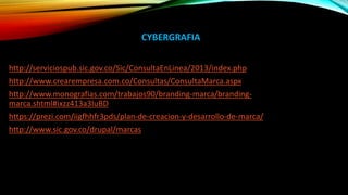 CYBERGRAFIA
http://serviciospub.sic.gov.co/Sic/ConsultaEnLinea/2013/index.php
http://www.crearempresa.com.co/Consultas/ConsultaMarca.aspx
http://www.monografias.com/trabajos90/branding-marca/branding-
marca.shtml#ixzz413a3IuBD
https://prezi.com/iigfhhfr3pds/plan-de-creacion-y-desarrollo-de-marca/
http://www.sic.gov.co/drupal/marcas
 
