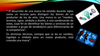 “ El desarrollo de una marca ha existido durante siglos
como un recurso para distinguir los bienes de un
productor de los de otro. Una marca es un "nombre,
termino, signo, símbolo o diseño, o una combinación de
estos, cuyo fin es identificar los bienes y servicios de un
vendedor o grupo de vendedores para diferenciarlos de
la competencia".
En términos técnicos, siempre que se da un nombre,
logotipo o símbolo para un nuevo producto, está
creando una marca”.
 