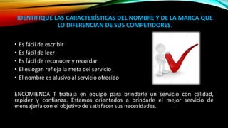 IDENTIFIQUE LAS CARACTERÍSTICAS DEL NOMBRE Y DE LA MARCA QUE
LO DIFERENCIAN DE SUS COMPETIDORES.
• Es fácil de escribir
• Es fácil de leer
• Es fácil de reconocer y recordar
• El eslogan refleja la meta del servicio
• El nombre es alusivo al servicio ofrecido
ENCOMIENDA T trabaja en equipo para brindarle un servicio con calidad,
rapidez y confianza. Estamos orientados a brindarle el mejor servicio de
mensajería con el objetivo de satisfacer sus necesidades.
 