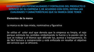 IDENTIFIQUE LAS POTENCIALIDADES Y FORTALEZAS DEL PRODUCTO O
SERVICIO DE SU EMPRESA Y, DE ACUERDO CON ESTO, DEFINA LAS
CUALIDADES Y CARACTERÍSTICAS QUE SU MARCA DEBE TENER
Elementos de la marca
La marca es de tipo mixta, nominativa y figurativa
Se utilizo el color azul que denota que la empresa es limpia, el rojo
porque estimula los sentidos simbolizando la fuerza y la pasión con la
que se trabaja y el blanco que difunde luz, pureza y transparencia. Es
de fácil lectura y comprensión y está enfocada en resaltar el objetivo
del servicio que se ofrecerá.
 
