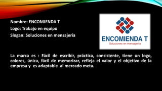 Nombre: ENCOMIENDA T
Logo: Trabajo en equipo
Slogan: Soluciones en mensajería
La marca es : Fácil de escribir, práctica, consistente, tiene un logo,
colores, única, fácil de memorizar, refleja el valor y el objetivo de la
empresa y es adaptable al mercado meta.
 