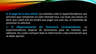 4. El pago de la tasa oficial: Los trámites ante la Superintendencia son
servicios que comportan un valor llamado tasa. Las tasas son únicas. Es
decir que usted solo las tendrá que pagar una sola vez: al momento de
presentar la solicitud.
5. El diligenciamiento del formulario correspondiente: La
Superintendencia dispone de formularios para los trámites que
adelanta, los cuales incluyen toda la información y documentación que
se debe aportar.
 