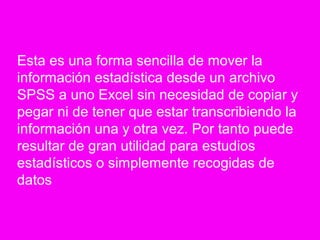 Esta es una forma sencilla de mover la
información estadística desde un archivo
SPSS a uno Excel sin necesidad de copiar y
pegar ni de tener que estar transcribiendo la
información una y otra vez. Por tanto puede
resultar de gran utilidad para estudios
estadísticos o simplemente recogidas de
datos
 