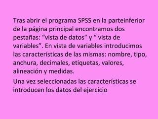 Tras abrir el programa SPSS en la parteinferior
de la página principal encontramos dos
pestañas: “vista de datos” y “ vista de
variables”. En vista de variables introducimos
las características de las mismas: nombre, tipo,
anchura, decimales, etiquetas, valores,
alineación y medidas.
Una vez seleccionadas las características se
introducen los datos del ejercicio
 