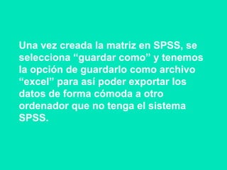 Una vez creada la matriz en SPSS, se
selecciona “guardar como” y tenemos
la opción de guardarlo como archivo
“excel” para así poder exportar los
datos de forma cómoda a otro
ordenador que no tenga el sistema
SPSS.
 