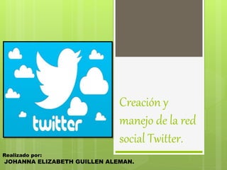 Creación y 
manejo de la red 
social Twitter. 
Realizado por: 
JOHANNA ELIZABETH GUILLEN ALEMAN. 
 