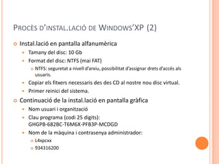 PROCÈS D’INSTAL.LACIÓ DE WINDOWS’XP (2)
 Instal.lació en pantalla alfanumèrica
 Tamany del disc: 10 Gb
 Format del disc: NTFS (mai FAT)
 NTFS: seguretat a nivell d’arxiu, possibilitat d’assignar drets d’accés als
usuaris.
 Copiar els fitxers necessaris des des CD al nostre nou disc virtual.
 Primer reinici del sistema.
 Continuació de la instal.lació en pantalla gràfica
 Nom usuari i organització
 Clau programa (codi 25 digits):
GHGPB-682BC-T6M6X-PFB3P-MCDGD
 Nom de la màquina i contrasenya administrador:
 L4xpcxx
 934316200
 