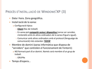 PROCÈS D’INSTAL.LACIÓ DE WINDOWS’XP (3)
 Data i hora. Zona geogràfica.
 Instal.lació de la xarxa:
 Configuració típica:
 Client (lloc de treball)
 En xarxa pot compartir arxius i dispositius (sense ser servidor,
s’entendrà amb els altres ordinadors de la xarxa d’igual a igual).
 Comunicar amb altres ordinadors amb el protocol (llenguatge de
comunicació) més estandar: TCP/IP
 Membre de domini (xarxa informàtica que disposa de
“servidors” que controlen el funcionament de l’entorn):
 NO formarà part d’un domini. Només serà membre d’un grup de
treball.
 GRUP4x
 Temps d’espera…
 