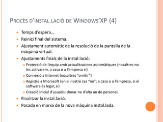 PROCÈS D’INSTAL.LACIÓ DE WINDOWS’XP (4)
 Temps d’espera…
 Reinici final del sistema.
 Ajustament automàtic de la resolució de la pantalla de la
màquina virtual.
 Ajustaments finals de la instal.lació:
 Protecció de l’equip amb actualitzacions automàtiques (nosaltres no
les activarem, a casa o a l’empresa sí)
 Connexió a Internet (nosaltres “omitir”)
 Registre a Microsoft (en el nostre cas “no”; a casa o a l’empresa, si el
software és legal, sí)
 Creació inicial d’usuaris: donar-ne d’alta un de personal.
 Finalitzar la instal.lació.
 Posada en marxa de la nova màquina instal.lada.
 