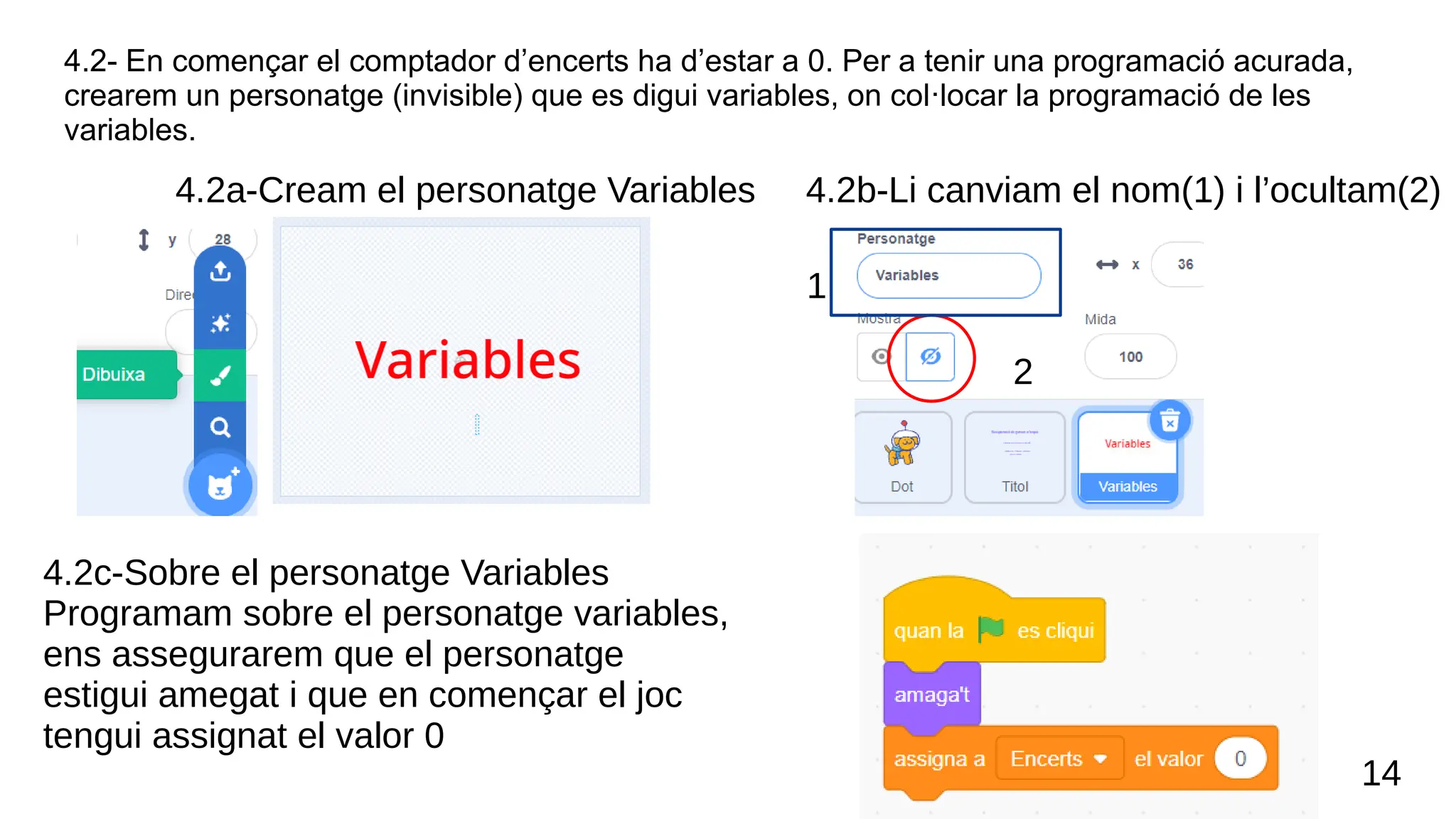 4.2- En començar el comptador d’encerts ha d’estar a 0. Per a tenir una programació acurada,
crearem un personatge (invisible) que es digui variables, on col·locar la programació de les
variables.
14
4.2b-Li canviam el nom(1) i l’ocultam(2)
1
2
4.2c-Sobre el personatge Variables
Programam sobre el personatge variables,
ens assegurarem que el personatge
estigui amegat i que en començar el joc
tengui assignat el valor 0
4.2a-Cream el personatge Variables
 