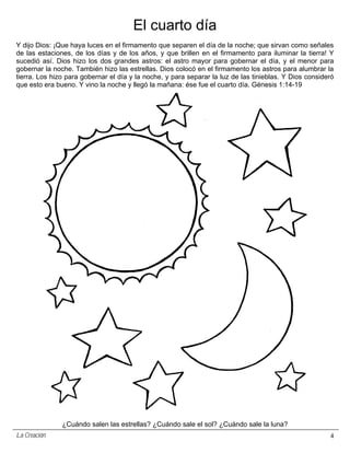 El cuarto día
Y dijo Dios: ¡Que haya luces en el firmamento que separen el día de la noche; que sirvan como señales
de las estaciones, de los días y de los años, y que brillen en el firmamento para iluminar la tierra! Y
sucedió así. Dios hizo los dos grandes astros: el astro mayor para gobernar el día, y el menor para
gobernar la noche. También hizo las estrellas. Dios colocó en el firmamento los astros para alumbrar la
tierra. Los hizo para gobernar el día y la noche, y para separar la luz de las tinieblas. Y Dios consideró
que esto era bueno. Y vino la noche y llegó la mañana: ése fue el cuarto día. Génesis 1:14-19




               ¿Cuándo salen las estrellas? ¿Cuándo sale el sol? ¿Cuándo sale la luna?
La Creación                                                                                             4
 