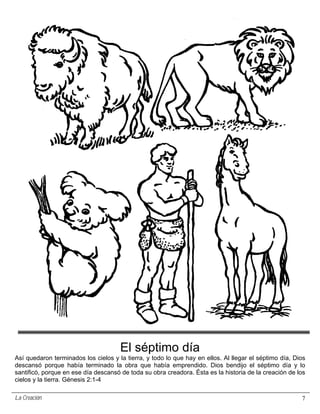El séptimo día
Así quedaron terminados los cielos y la tierra, y todo lo que hay en ellos. Al llegar el séptimo día, Dios
descansó porque había terminado la obra que había emprendido. Dios bendijo el séptimo día y lo
santificó, porque en ese día descansó de toda su obra creadora. Ésta es la historia de la creación de los
cielos y la tierra. Génesis 2:1-4

La Creación                                                                                             7
 