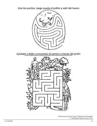 Une los puntos, luego ayuda al pollito a salir del huevo




              Ayúdale a Adán a encontrar el camino a través del jardín




                                                   Ilustraciones por Ken Tunell y Michael Jon Woodruff
                                                                     © Worldwide Church of God, 1981
La Creación                                                                                         8
 